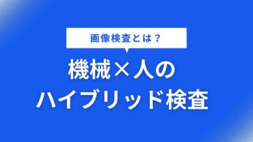 画像検査とは？機械×人のハイブリッド検査が最適解のワケ